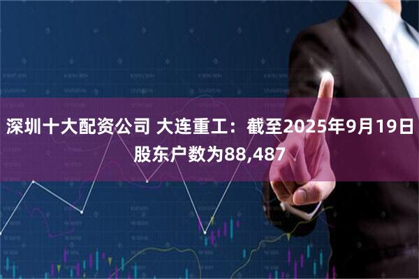 深圳十大配资公司 大连重工：截至2025年9月19日股东户数为88,487
