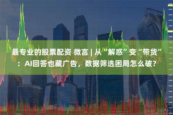 最专业的股票配资 微言 | 从“解惑”变“带货”：AI回答也藏广告，数据筛选困局怎么破？