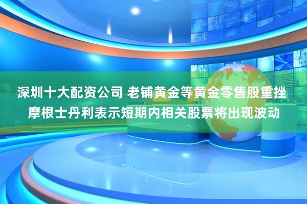 深圳十大配资公司 老铺黄金等黄金零售股重挫 摩根士丹利表示短期内相关股票将出现波动