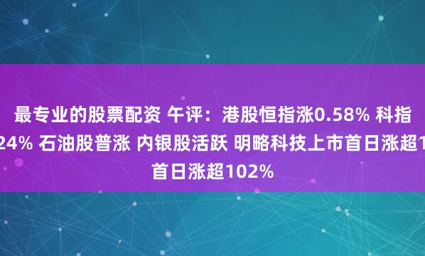 最专业的股票配资 午评：港股恒指涨0.58% 科指跌0.24% 石油股普涨 内银股活跃 明略科技上市首日涨超102%