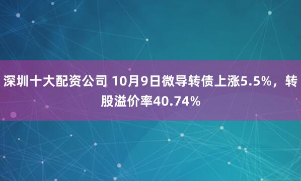 深圳十大配资公司 10月9日微导转债上涨5.5%，转股溢价率40.74%