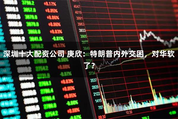 深圳十大配资公司 庚欣：特朗普内外交困，对华软了？