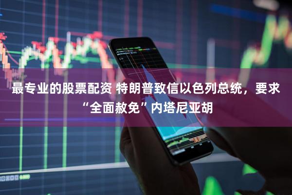 最专业的股票配资 特朗普致信以色列总统，要求“全面赦免”内塔尼亚胡