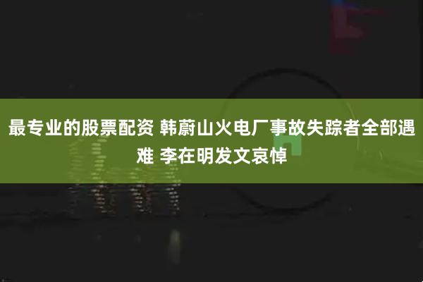 最专业的股票配资 韩蔚山火电厂事故失踪者全部遇难 李在明发文哀悼