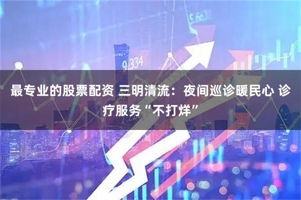 最专业的股票配资 三明清流：夜间巡诊暖民心 诊疗服务“不打烊”