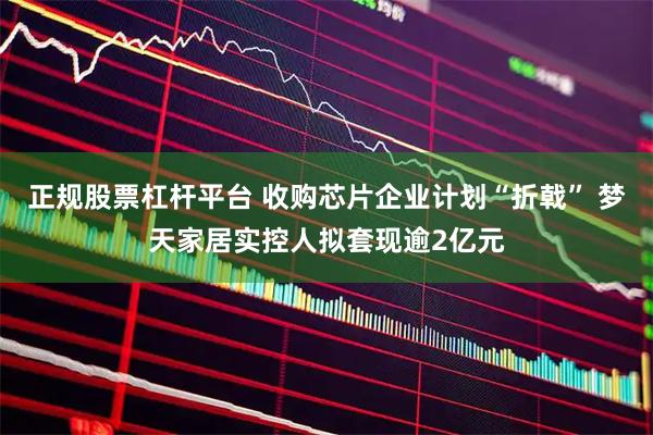 正规股票杠杆平台 收购芯片企业计划“折戟” 梦天家居实控人拟套现逾2亿元