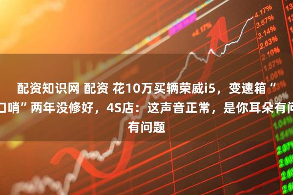 配资知识网 配资 花10万买辆荣威i5，变速箱“吹口哨”两年没修好，4S店：这声音正常，是你耳朵有问题