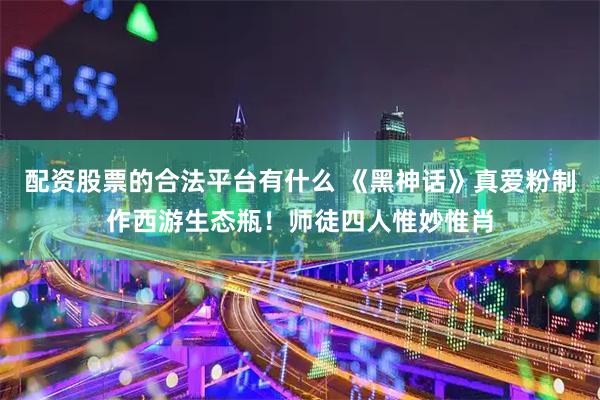 配资股票的合法平台有什么 《黑神话》真爱粉制作西游生态瓶！师徒四人惟妙惟肖