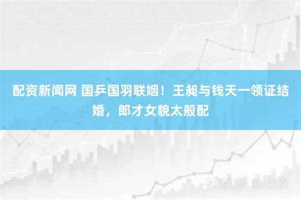 配资新闻网 国乒国羽联姻！王昶与钱天一领证结婚，郎才女貌太般配