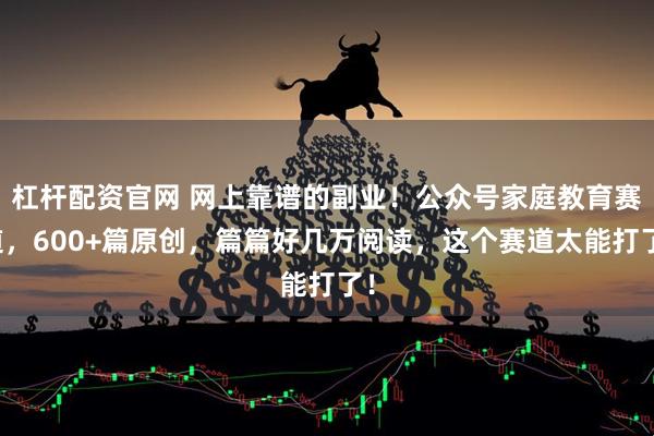 杠杆配资官网 网上靠谱的副业！公众号家庭教育赛道，600+篇原创，篇篇好几万阅读，这个赛道太能打了！