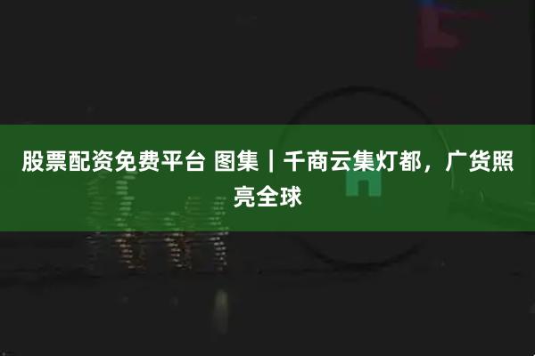 股票配资免费平台 图集｜千商云集灯都，广货照亮全球
