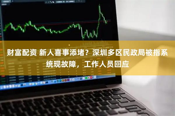 财富配资 新人喜事添堵？深圳多区民政局被指系统现故障，工作人员回应