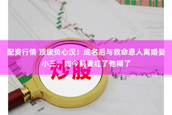 配资行情 顶级负心汉！成名后与救命恩人离婚娶小三，如今前妻红了他糊了