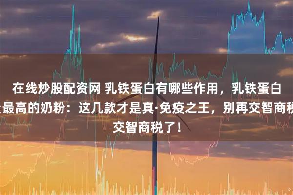在线炒股配资网 乳铁蛋白有哪些作用，乳铁蛋白含量最高的奶粉：这几款才是真·免疫之王，别再交智商税了！
