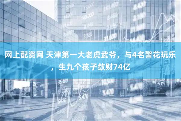 网上配资网 天津第一大老虎武爷，与4名警花玩乐，生九个孩子敛财74亿