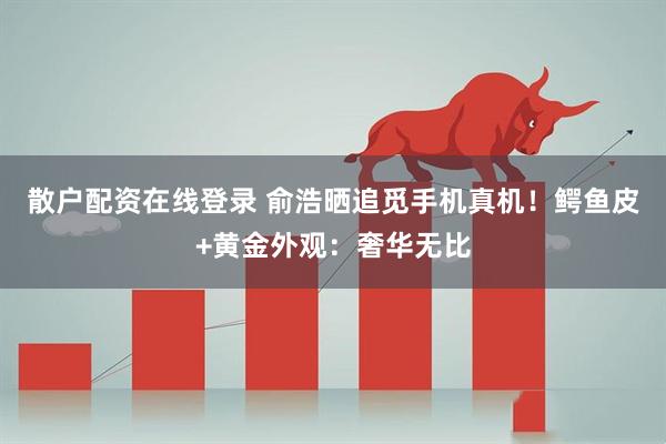 散户配资在线登录 俞浩晒追觅手机真机！鳄鱼皮+黄金外观：奢华无比