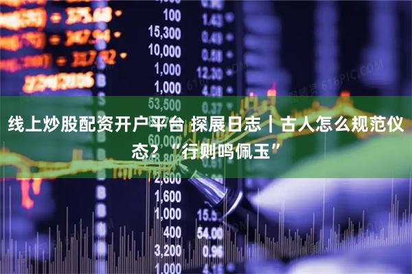 线上炒股配资开户平台 探展日志｜古人怎么规范仪态？“行则鸣佩玉”