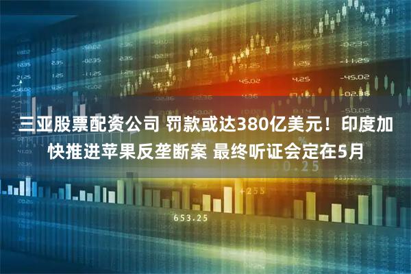 三亚股票配资公司 罚款或达380亿美元！印度加快推进苹果反垄断案 最终听证会定在5月