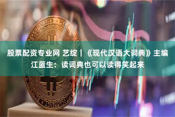 股票配资专业网 艺绽｜《现代汉语大词典》主编江蓝生：读词典也可以读得笑起来