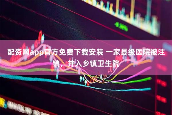 配资网app官方免费下载安装 一家县级医院被注销，并入乡镇卫生院