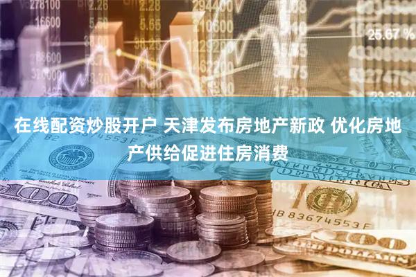 在线配资炒股开户 天津发布房地产新政 优化房地产供给促进住房消费