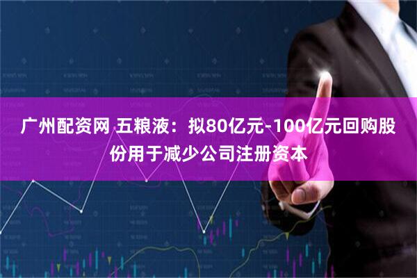 广州配资网 五粮液：拟80亿元-100亿元回购股份用于减少公司注册资本