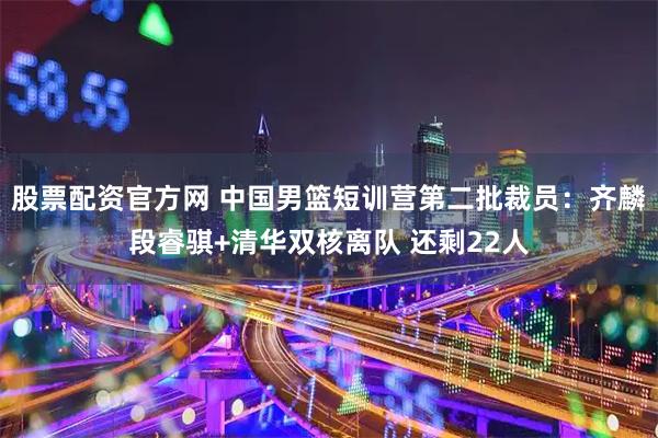 股票配资官方网 中国男篮短训营第二批裁员：齐麟段睿骐+清华双核离队 还剩22人