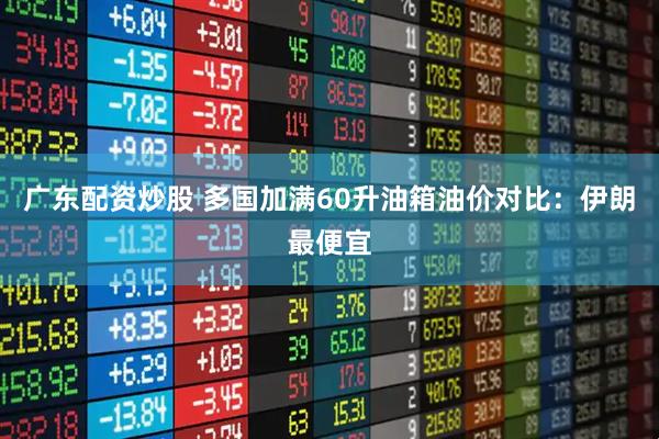 广东配资炒股 多国加满60升油箱油价对比：伊朗最便宜