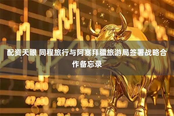 配资天眼 同程旅行与阿塞拜疆旅游局签署战略合作备忘录