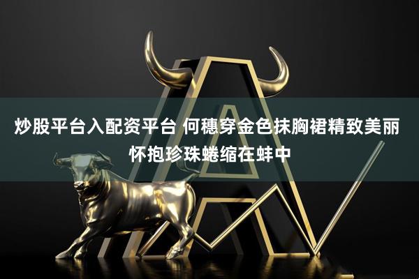 炒股平台入配资平台 何穗穿金色抹胸裙精致美丽 怀抱珍珠蜷缩在蚌中