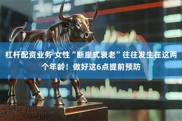 杠杆配资业务 女性“断崖式衰老”往往发生在这两个年龄！做好这6点提前预防