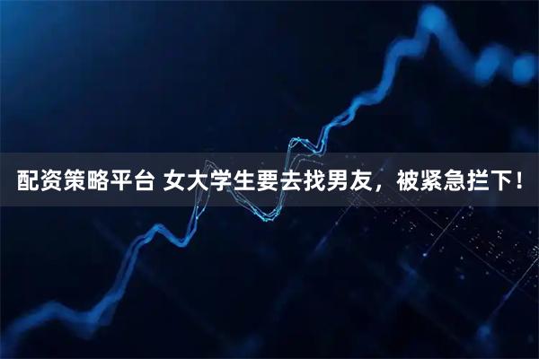 配资策略平台 女大学生要去找男友，被紧急拦下！
