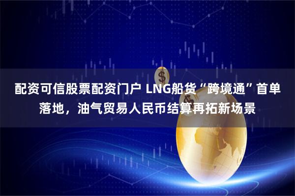 配资可信股票配资门户 LNG船货“跨境通”首单落地，油气贸易人民币结算再拓新场景