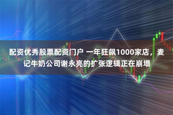 配资优秀股票配资门户 一年狂飙1000家店，麦记牛奶公司谢永亮的扩张逻辑正在崩塌